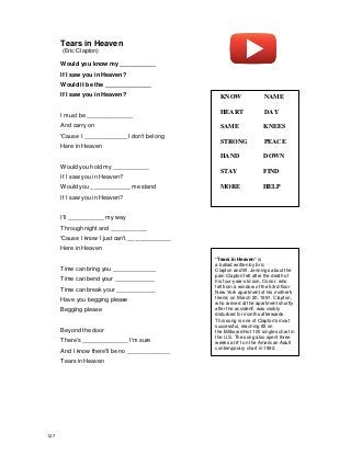 Tears in Heaven
(Eric Clapton)
Would you know my ___________
If I saw you in Heaven?
Would it be the ______________
If I saw you in Heaven?
I must be ______________
And carry on
'Cause I _____________ I don't belong
Here in Heaven
Would you hold my ___________
If I saw you in Heaven?
Would you ____________ me stand
If I saw you in Heaven?
I'll ___________ my way
Through night and ___________
'Cause I know I just can't _____________
Here in Heaven
Time can bring you _____________
Time can bend your ____________
Time can break your ____________
Have you begging please
Begging please
Beyond the door
There's ______________ I'm sure
And I know there'll be no _____________
Tears in Heaven
"Tears in Heaven" is
a ballad written by Eric
Clapton and W. Jennings about the
pain Clapton felt after the death of
his four-year-old son, Conor, who
fell from a window of the 53rd-floor
New York apartment of his mother's
friend, on March 20, 1991. Clapton,
who arrived at the apartment shortly
after the accident
]
, was visibly
disturbed for months afterwards.
This song is one of Clapton's most
successful, reaching #2 on
the Billboard Hot 100 singles chart in
the U.S. The song also spent three
weeks at #1 on the American Adult
contemporary chart in 1992.
KNOW NAME
HEART DAY
SAME KNEES
STRONG PEACE
HAND DOWN
STAY FIND
MORE HELP
127
 
