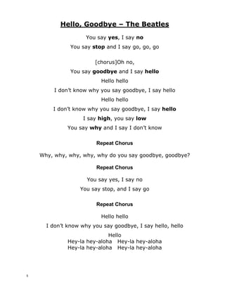 Hello, Goodbye – The Beatles
You say __________, I say ____________
You say _____________ and I say go, go, go
[chorus]Oh no,
You say _____________ and I say ____________
Hello hello
I don’t know why you say ______________, I say hello
Hello hello
I don’t know why you say goodbye, I say ____________
I say _____________, you say _____________
You say ____________ and I say I don’t know
Repeat Chorus
Why, why, why, why, why do you say goodbye, goodbye?
Repeat Chorus
You say yes, I say no
You say stop, and I say go
Repeat Chorus
Hello hello
I don’t know why you say goodbye, I say hello, hello
Hello
Hey-la hey-aloha Hey-la hey-aloha
Hey-la hey-aloha Hey-la hey-aloha
4
 