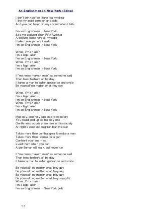 An Englishman In New York (Sting)
I don't drink coffee I take tea my dear
I like my toast done on one side
And you can hear it in my accent when I talk
I'm an Englishman in New York
See me walking down Fifth Avenue
A walking cane here at my side
I take it everywhere I walk
I'm an Englishman in New York
Whoa, I'm an alien
I'm a legal alien
I'm an Englishman in New York
Whoa, I'm an alien
I'm a legal alien
I'm an Englishman in New York
If "manners maketh man" as someone said
Then he's the hero of the day
It takes a man to suffer ignorance and smile
Be yourself no matter what they say
Whoa, I'm an alien
I'm a legal alien
I'm an Englishman in New York
Whoa, I'm an alien
I'm a legal alien
I'm an Englishman in New York
Modesty, propriety can lead to notoriety
You could end up as the only one
Gentleness, sobriety are rare in this society
At night a candle's brighter than the sun
Takes more than combat gear to make a man
Takes more than license for a gun
Confront your enemies,
avoid them when you can
A gentleman will walk, but never run
If "manners maketh man" as someone said
Then he's the hero of the day
It takes a man to suffer ignorance and smile
Be yourself, no matter what they say
Be yourself, no matter what they say
Be yourself, no matter what they say
Be yourself, no matter what they say (x9)
Whoa, I'm an alien
I'm a legal alien
I'm an Englishman in New York (x4)
130
 