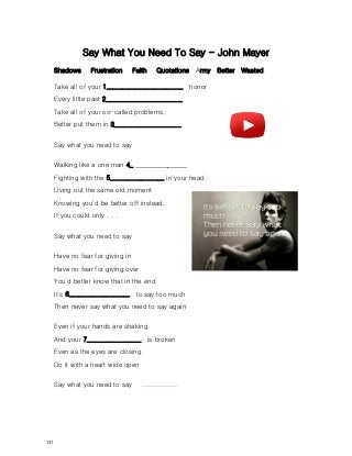 Say What You Need To Say - John Mayer
Shadows Frustration Faith Quotations Army Better Wasted.
Take all of your 1________________________ honor
Every little past 2________________________
Take all of your so-called problems,
Better put them in 3_____________________
Say what you need to say
Walking like a one man 4_ ________________
Fighting with the 5_________________ in your head
Living out the same old moment
Knowing you'd be better off instead,
If you could only . . .
Say what you need to say
Have no fear for giving in
Have no fear for giving over
You'd better know that in the end
It’s 6___________________ to say too much
Then never say what you need to say again
Even if your hands are shaking
And your 7_________________ is broken
Even as the eyes are closing
Do it with a heart wide open
Say what you need to say ................
131
 
