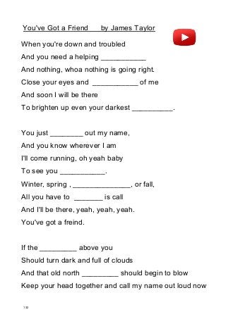 You've Got a Friend by James Taylor
When you're down and troubled
And you need a helping ___________
And nothing, whoa nothing is going right.
Close your eyes and ___________ of me
And soon I will be there
To brighten up even your darkest __________.
You just ________ out my name,
And you know wherever I am
I'll come running, oh yeah baby
To see you ___________.
Winter, spring , ______________, or fall,
All you have to _______ is call
And I'll be there, yeah, yeah, yeah.
You've got a freind.
If the _________ above you
Should turn dark and full of clouds
And that old north _________ should begin to blow
Keep your head together and call my name out loud now
132
 