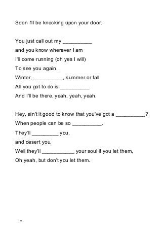 Soon I'll be knocking upon your door.
You just call out my __________
and you know wherever I am
I'll come running (oh yes I will)
To see you again.
Winter, __________, summer or fall
All you got to do is __________
And I'll be there, yeah, yeah, yeah.
Hey, ain't it good to know that you've got a __________?
When people can be so __________.
They'll _________ you,
and desert you.
Well they'll ___________ your soul if you let them,
Oh yeah, but don't you let them.
133
 