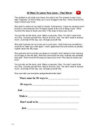 50 Ways To Leave Your Lover – Paul Simon
The problem is all inside your head, she said to me The answer is easy if you
take it logically. I’d like to help you in your struggle to be free. There must be fifty
ways to leave your lover.
She said it’s really not my habit to intrude. Furthermore, I hope my meaning won’t
be lost or misconstrued. But I’ll repeat myself at the risk of being crude. There
must be fifty ways to leave your lover. Fifty ways to leave your lover.
You just slip out the back, Jack. Make a new plan, Stan. You don’t need to be
coy, Roy. Just get yourself free. Hop on the bus, Gus. You don’t need to discuss
much. Just drop off the key, Lee. And get yourself free.
She said it grieves me so to see you in such pain. I wish there was something I
could do to make you smile again. I said I appreciate that and would you please
explain about the fifty ways.
She said why don’t we both just sleep on it tonight. And I believe in the morning,
you’ll begin to see the light. And then she kissed me and I realized she probably
was right. There must be fifty ways to leave your lover. Fifty ways to leave your
lover.
You just slip out the back, Jack. Make a new plan, Stan. You don’t need to be
coy, Roy. Just get yourself free. Hop on the bus, Gus. You don’t need to discuss
much. Just drop off the key, Lee. And get yourself free.
Now you write you own lyrics and perform for the class!
There must be 50 ways to ________________________
50 ways to ____________________________________
Just _____________________________________________
Make a ________________________________________
Don’t need to be _______________________________
Just _______________________________________
134
 