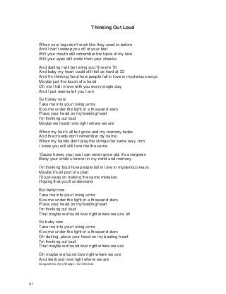 Thinking Out Loud
When your legs don't work like they used to before
And I can't sweep you off of your feet
Will your mouth still remember the taste of my love
Will your eyes still smile from your cheeks
And darling I will be loving you 'til we're 70
And baby my heart could still fall as hard at 23
And I'm thinking 'bout how people fall in love in mysterious ways
Maybe just the touch of a hand
Oh me I fall in love with you every single day
And I just wanna tell you I am
So honey now
Take me into your loving arms
Kiss me under the light of a thousand stars
Place your head on my beating heart
I'm thinking out loud
Maybe we found love right where we are
When my hair's all but gone and my memory fades
And the crowds don't remember my name
When my hands don't play the strings the same way, mm
I know you will still love me the same
'Cause honey your soul can never grow old, it's evergreen
Baby your smile's forever in my mind and memory
I'm thinking 'bout how people fall in love in mysterious ways
Maybe it's all part of a plan
I'll just keep on making the same mistakes
Hoping that you'll understand
But baby now
Take me into your loving arms
Kiss me under the light of a thousand stars
Place your head on my beating heart
I'm thinking out loud
That maybe we found love right where we are, oh
So baby now
Take me into your loving arms
Kiss me under the light of a thousand stars
Oh darling, place your head on my beating heart
I'm thinking out loud
That maybe we found love right where we are
Oh maybe we found love right where we are
And we found love right where we are
Songwriters: Amy Wadge / Ed Sheeran
137
 
