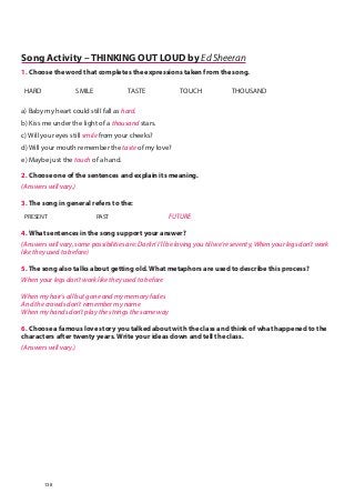 Song Activity – THINKING OUT LOUD by Ed Sheeran
1. Choose the word that completes the expressions taken from the song.
HARD SMILE TASTE TOUCH THOUSAND
a) Baby my heart could still fall as hard.
b) Kiss me under the light of a thousand stars.
c) Will your eyes still smile from your cheeks?
d) Will your mouth remember the taste of my love?
e) Maybe just the touch of a hand.
2. Choose one of the sentences and explain its meaning.
(Answers will vary.)
3. The song in general refers to the:
PRESENT PAST FUTURE
4. What sentences in the song support your answer?
(Answers will vary, some possibilities are: Darlin’ I’ll be loving you till we’re seventy, When your legs don’t work
like they used to before)
5. The song also talks about getting old. What metaphors are used to describe this process?
When your legs don’t work like they used to before
When my hair’s all but gone and my memory fades
And the crowds don’t remember my name
When my hands don’t play the strings the same way
6. Choose a famous love story you talked about with the class and think of what happened to the
characters after twenty years. Write your ideas down and tell the class.
(Answers will vary.)
138
 