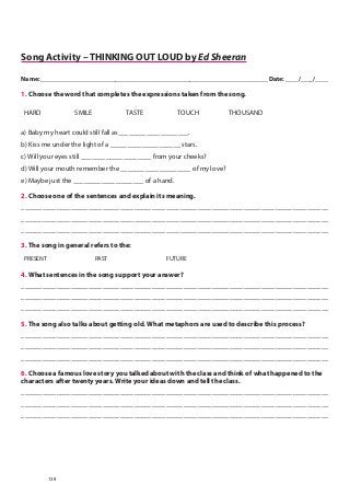 Song Activity – THINKING OUT LOUD by Ed Sheeran
Name: ______________________________________________________________________ Date: ____/____/____
1. Choose the word that completes the expressions taken from the song.
HARD SMILE TASTE TOUCH THOUSAND
a) Baby my heart could still fall as____________________.
b) Kiss me under the light of a ____________________ stars.
c) Will your eyes still ____________________ from your cheeks?
d) Will your mouth remember the ____________________ of my love?
e) Maybe just the ____________________ of a hand.
2. Choose one of the sentences and explain its meaning.
_______________________________________________________________________________________
_______________________________________________________________________________________
_______________________________________________________________________________________
3. The song in general refers to the:
PRESENT PAST FUTURE
4. What sentences in the song support your answer?
_______________________________________________________________________________________
_______________________________________________________________________________________
_______________________________________________________________________________________
5. The song also talks about getting old. What metaphors are used to describe this process?
_______________________________________________________________________________________
_______________________________________________________________________________________
_______________________________________________________________________________________
6. Choose a famous love story you talked about with the class and think of what happened to the
characters after twenty years. Write your ideas down and tell the class.
_______________________________________________________________________________________
_______________________________________________________________________________________
_______________________________________________________________________________________
139
 