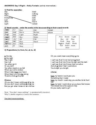 ANSWERS Say It Right – Nelly Furtado (activity intermediate)
1) Find the opposites:
Day dead
Right nothing
Free dead
Everything dark
Lost dark
Alive found
Light locked
2) Vowel sounds - order the words in the box according to their vowel sounds
(see) /iː/ Free me mean
(go) /əʊ/ Know Broken show
(my) /ɑɪ/ Light Right
(say) /eɪ/ Day Made
(saw) /ɔː/ All Fall
(cat) /æ/ Plan Hand
(father) /ɑː/ Dark
(sit) /ɪ/ Sing
3) Prepositions (in, from, for, at, to, of)
in the day
in the night
Say it right
Say it all
You either got it
Or you don't
You either stand or you fall
When your will is broken
When it slips from your hand
When there's no time for joking
There's a hole in the plan
Chorus:
Oh you don't mean nothing at all to me
No you don't mean nothing at all to me
But you got what it takes to set me free
Oh you could mean everything to me
I can't say that I'm not lost and at fault
I can't say that I don't love the light and the dark
I can't say that I don't know that I am alive
And all of what I feel I could show
You tonight you tonight
chorus
from my hands I could give you
Something that I made
from my mouth I could sing you another brick that I
laid
from my body I could show you a place God knows
You should know the space is holy
Do you really want to go?
Note: “You don’t mean nothing” is grammatically incorrect.
Why? ( double negative) Correct the sentence.
You don’t mean anything
Free Know Light
Day All Plan
Dark Sing me
Broken Right Made
Fall Hand mean
show
 