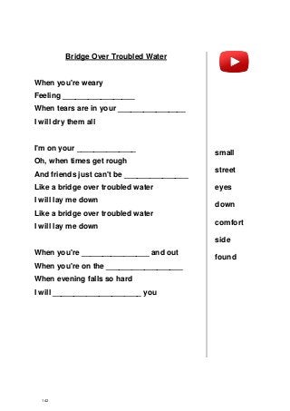 Bridge Over Troubled Water
When you're weary
Feeling _________________
When tears are in your ________________
I will dry them all
I'm on your ______________
Oh, when times get rough
And friends just can't be _______________
Like a bridge over troubled water
I will lay me down
Like a bridge over troubled water
I will lay me down
When you're ________________ and out
When you're on the __________________
When evening falls so hard
I will _____________________ you
small
street
eyes
down
comfort
side
found
142
 