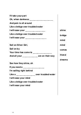 I'll take your part
Oh, when darkness ____________________
And pain is all around
Like a bridge over troubled water
I will ease your _________________
Like a bridge over troubled water
I will ease your __________________
Sail on Silver Girl,
Sail on by
Your time has come to ________________
And all your _____________ are on their way
See how they shine, oh
If you need a __________________
I'm sailing right behind
Like a ________________ over troubled water
I will ease your mind
Like a bridge over troubled water
I will ease your mind
shine
bridge
mind
mind
comes
friend
dreams
143
 