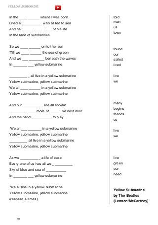 In the __________ where I was born
Lived a __________ who sailed to sea
And he __________ ____ of his life
In the land of submarines
So we __________ on to the sun
‘Till we __________ the sea of green
And we ___________ beneath the waves
In __________ yellow submarine
__________ all live in a yellow submarine
Yellow submarine, yellow submarine
We all __________ in a yellow submarine
Yellow submarine, yellow submarine
And our __________ are all aboard
_____________ more of _____ live next door
And the band __________ to play
We all __________ in a yellow submarine
Yellow submarine, yellow submarine
_________ all live in a yellow submarine
Yellow submarine, yellow submarine
As we __________ a life of ease
Every one of us has all we __________
Sky of blue and sea of __________
In __________ yellow submarine
We all live in a yellow submarine
Yellow submarine, yellow submarine
(reapeat 4 times)
told
man
us
town
found
our
sailed
lived
live
we
many
begins
friends
us
live
we
live
green
our
need
Yellow Submarine
by The Beatles
(Lennon/McCartney)
144
YELLOW SUBMARINE
 