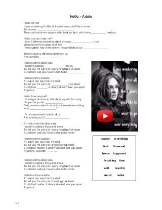 Hello - Adele
Hello, it's me
I was wondering if after all these years you'd like to meet
To go over _________________________
They say that time's supposed to heal ya, but I ain't done __________ healing
Hello, can you hear me?
I'm in California dreaming about who we _____________ to be
When we were younger and free
I've forgotten how it felt before the world fell at our _________________
There's such a difference between us
And a million ________________
Hello from the other side
I must've called a ______________ times
To tell you I'm sorry for everything that I've done
But when I call you never seem to be ___________
Hello from the outside
At least I can say that I've tried
To tell you I'm sorry for ___________ your heart
But it don't _______, it clearly doesn't tear you apart
Anymore
Hello, how are you?
It's so typical of me to talk about myself, I'm sorry
I hope that you're ____________
Did you ever make it out of that town where nothing
ever __________________?
It's no secret that the both of us
Are running out of ________________
So hello from the other side
I must've called a thousand times
To tell you I'm sorry for everything that I've done
But when I call you never seem to be home
Hello from the outside
At least I can say that I've tried
To tell you I'm sorry for breaking your heart
But it don't matter, it clearly doesn't tear you apart
Anymore, ooooohh ………..
Hello from the other side
I must've called a thousand times
To tell you I'm sorry for everything that I've done
But when I call you never seem to be home
Hello from the outside
At least I can say that I've tried
To tell you I'm sorry for breaking your heart
But it don't matter, it clearly doesn't tear you apart
Anymore
matter everything
feet thousand
home happened
breaking time
well used to
much miles
147
 
