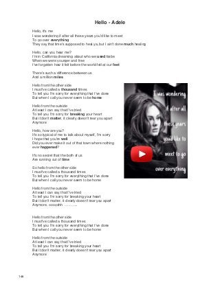 Hello - Adele
Hello, it's me
I was wondering if after all these years you'd like to meet
To go over everything
They say that time's supposed to heal ya, but I ain't done much healing
Hello, can you hear me?
I'm in California dreaming about who we used to be
When we were younger and free
I've forgotten how it felt before the world fell at our feet
There's such a difference between us
And a million miles
Hello from the other side
I must've called a thousand times
To tell you I'm sorry for everything that I've done
But when I call you never seem to be home
Hello from the outside
At least I can say that I've tried
To tell you I'm sorry for breaking your heart
But it don't matter, it clearly doesn't tear you apart
Anymore
Hello, how are you?
It's so typical of me to talk about myself, I'm sorry
I hope that you're well
Did you ever make it out of that town where nothing
ever happened?
It's no secret that the both of us
Are running out of time
So hello from the other side
I must've called a thousand times
To tell you I'm sorry for everything that I've done
But when I call you never seem to be home
Hello from the outside
At least I can say that I've tried
To tell you I'm sorry for breaking your heart
But it don't matter, it clearly doesn't tear you apart
Anymore, ooooohh ………..
Hello from the other side
I must've called a thousand times
To tell you I'm sorry for everything that I've done
But when I call you never seem to be home
Hello from the outside
At least I can say that I've tried
To tell you I'm sorry for breaking your heart
But it don't matter, it clearly doesn't tear you apart
Anymore
148
 