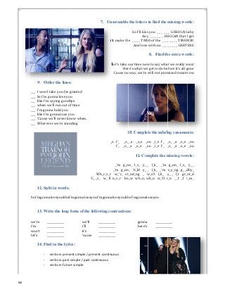 9. Ord
___		I	won't	
___		So	I'm	g
___		like	I'm	
___		when	w
___		I'm	gon
___		like	I'm	
___		'Cause	w
___		Wherev
12. Spl
SoI'mgonna
13. Wr
we’re	 __
I’m	 __
won’t	 __
let’s		 __
14. Fin
‐
‐
‐
der the lines
take	you	for	
gonna	love	yo
saying	good
we'll	run	out	o
na	hold	you	
gonna	lose	y
we'll	never	k
ver	we're	sta
lit in words:
aloveyoulike
rite the long
___________	
___________	
___________	
___________	
nd in the lyr
verbs in pres
verbs in past
verbs in futu
s:
granted	
ou	
dbye	
of	time	
you	
know	when,	
nding	
:
eI'mgonnalos
g form of the
we’l
I’ll	
it’s	
‘cau
rics:
sent simple / 
t simple / pas
ure simple 
7. U
Wh_r_v_
'C_	_s_				w_'
seyouI'mgon
e following
l	 _______
_______
_______
se _______
present cont
st continuous
Unscramble
I'll	make	th
Let's	take	o
Her
'Cause	no
1
_o			I'_					_o_
I'_				_o_	
_'m			g_n
_'m			g_nn
_r				w_'r_			st
'll		n_v_r				kn
naloveyoulik
contraction
______
______
______
______
inuous 
the letters
So	I'll	kiss
Any
e		_	_	_	_	TMS
And	love	
our	time	now
re's	what	we
o	way,	we're	s
10. Complet
_	_a				_o_e			_o
_a				_o_e				_o
11. Com
nn_			l_v_			y_	_
n_				h_ld			y_	_
t_nd_ng				_			w
n_w			wh_n,		w
keI'mgonnalo
ns:
gonna
here’s	
to find the m
s	you		_	_	_	_	_	
y		_	_	_	_	_	_		EH
O	of	the		_	_	_
with	no		_	_	_
8. Find th
w	to	say	wha
	got	to	do	be
still	not	prom
te the missin
ou			_i_e		I'_				_
ou			_i_e		I'_				_
mplete the m
_	 		l_k_				_'m	
_		 	l_k_			_'m	 	
w_n't			t_k_				y
wh_n			w_'ll		r
oseyou	
_________
_________
missing wor
_		GREOLN	b
HCCAN	that	I
_	_	_	_	_	TINEM
_	_	_	_	_	GERT
he extra wor
t	we	really	w
efore	it's	all	g
mised	tomorr
ng consonan
_o_	_a			_o_e	 	
_o_	_a			_o_e		
missing vow
	g_nn_			l_s_			
s_y_ng			g_	_d
y_	_			f_r			gr_n
r_n			_	_t			_f			t
____	
____	
rds:
baby	
I	get	
MSU	
RSE	
rds:
want	
gone	
row	
nts:
_ou	
_ou	
wels:
y_	_	
dby_	
nt_d	
t_m_	
150
 