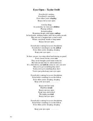 Eyes Open – Taylor Swift
Everybody's waiting
Everybody's watching
Even when you're sleeping
Keep your ey-eyes open
A tricky thing
As yesterday we were just children
Playing soldiers
Just pretending
Dreaming dreams with happy endings
In backyards, winning battles with our wooden swords
But now we've stepped into a cruel world
Where everybody stands to keep score
Keep your eyes open
Everybody's waiting for you to breakdown
Everybody's watching to see the fallout
Even when you're sleeping, sleeping
Keep your eyes open …………
So here you are, two steps ahead and staying on guard
Every lesson forms a new scar
They never thought you'd make it this far
But turn around, they've surrounded you
It's a showdown, and nobody comes to save you now
But you've got something they don't
Yeah you've got something they don't
You've just gotta keep your eyes open
Everybody's waiting for you to breakdown
Everybody's watching to see the fallout
Even when you're sleeping, sleeping
Keep your eyes open …………..
Keep your feet ready
Heartbeat steady
Keep your eyes open
Keep your aim locked
The night goes dark
Keep your eyes open
Everybody's waiting for you to breakdown
Everybody's watching to see the fallout
Even when you're sleeping, sleeping
Keep your eyes open …………
152
 