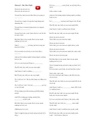 Maroon 5 - One More Night
Oh oh oh oh oh oh oh oh
Oh oh oh oh oh oh oh oh
You and I go hard at each other like we're going to
__________.
You and I go rough, we keep throwing things and
slamming the __________.
You and I get so damn dysfunctional, we stopped
keeping ______________.
You and I get sick, yeah, I know that we can't do this
no more, yeah
But baby there you go again, there you go again,
making me love you.
Yeah, I ____________ed using my head, using my
head, let it all go.
Got you stuck on my body, on my body, like a
________.
And now I'm feeling stupid, feeling stupid, crawling
back to you.
So I cross my heart and I hope to ___________
That I'll only stay with you one more night
And I know I said it a million ____________
But I'll only stay with you one more night
Try to tell you "no" but my body keeps on telling you
"yes".
Try to tell you "stop", but your ____________got me
so out of breath.
I'll be waking up in the morning, probably hating
myself.
And I'll be waking up, feeling satisfied but
__________ as hell, yeah
But baby there you go again, there you go again,
making me love you.
(Making me love you)
Yeah, I stopped using my head, using my head, let it
all go.
Got you__________ on my body, on my body, like a
tattoo.
(Like a tattoo, yeah)
And now I'm feeling stupid, feeling stupid, crawling
back to you.
So I ___________ my heart and I hope to die (Yeah)
That I'll only stay with you one more night (Oh)
And I know I said it a million times (Yeah)
But I'll only stay with you one more night (Yeah)
Oh oh oh oh oh oh oh oh
Yeah, baby, give me one more night
Oh oh oh oh oh oh oh oh
Yeah, baby, give me one more night (whoa, yeah)
Oh oh oh oh oh oh oh oh
Yeah, baby, give me one more night (oh, yeah, yeah)
Oh oh oh oh oh oh oh oh yeah
But baby there you go again, there you go again
making me love you
Yeah, I stopped using my head, using my head, let it
all go
Got you stuck on my body, on my body like a tattoo
Yeah, yeah, yeah, yeah
So I cross my heart and I hope to die (Oh oh oh oh,
oh oh oh oh)
That I'll only stay with you one more night (Oh oh oh
oh oh oh)
And I know I said it a ___________ times (Oh, I said
it a million times)
But I'll only stay with you one more night (Yeah,
baby give me one more night)
So I cross my heart and I hope to die (yeah, yeah)
That I'll only stay with you ________ more night
(yeah, yeah)
And I know I said it a million times (yeah, yeah)
But I'll only stay with you one more night (yeah,
yeah) I don't know, whatever.
 
