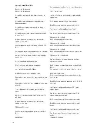 Maroon 5 - One More Night
Oh oh oh oh oh oh oh oh
Oh oh oh oh oh oh oh oh
You and I go hard at each other like we're going to
war.
You and I go rough, we keep throwing things and
slamming the door.
You and I get so damn dysfunctional, we stopped
keeping score.
You and I get sick, yeah, I know that we can't do this
no more, yeah
But baby there you go again, there you go again,
making me love you.
Yeah, I stopped using my head, using my head, let it
all go.
Got you stuck on my body, on my body, like a tattoo.
And now I'm feeling stupid, feeling stupid, crawling
back to you.
So I cross my heart and I hope to die
That I'll only stay with you one more night
And I know I said it a million times
But I'll only stay with you one more night
Try to tell you "no" but my body keeps on telling you
"yes".
Try to tell you "stop", but your lipstick got me so out
of breath.
I'll be waking up in the morning, probably hating
myself.
And I'll be waking up, feeling satisfied but guilty as
hell, yeah
But baby there you go again, there you go again,
making me love you.
(Making me love you)
Yeah, I stopped using my head, using my head, let it
all go.
(I let it all go)
Got you stuck on my body, on my body, like a tattoo.
(Like a tattoo, yeah)
And now I'm feeling stupid, feeling stupid, crawling
back to you.
So I cross my heart and I hope to die (Yeah)
That I'll only stay with you one more night (Oh)
And I know I said it a million times (Yeah)
But I'll only stay with you one more night (Yeah)
Oh oh oh oh oh oh oh oh
Yeah, baby, give me one more night
Oh oh oh oh oh oh oh oh
Yeah, baby, give me one more night (whoa, yeah)
Oh oh oh oh oh oh oh oh
Yeah, baby, give me one more night (oh, yeah, yeah)
Oh oh oh oh oh oh oh oh yeah
But baby there you go again, there you go again
making me love you
Yeah, I stopped using my head, using my head, let it
all go
Got you stuck on my body, on my body like a tattoo
Yeah, yeah, yeah, yeah
So I cross my heart and I hope to die (Oh oh oh oh,
oh oh oh oh)
That I'll only stay with you one more night (Oh oh oh
oh oh oh)
And I know I said it a million times (Oh, I said it a
million times)
But I'll only stay with you one more night (Yeah,
baby give me one more night)
So I cross my heart and I hope to die (yeah, yeah)
That I'll only stay with you one more night (yeah,
yeah)
And I know I said it a million times (yeah, yeah)
But I'll only stay with you one more night (yeah,
yeah)
I don't know, whatever.
154
 