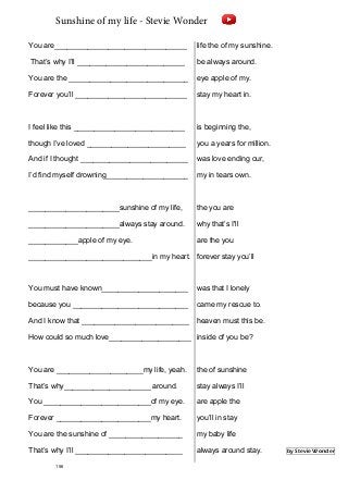 You are________________________________
That’s why I’ll __________________________
You are the _____________________________
Forever you’ll ___________________________
I feel like this ___________________________
though I’ve loved ________________________
And if I thought __________________________
I’d find myself drowning____________________
______________________sunshine of my life,
______________________always stay around.
____________apple of my eye.
______________________________in my heart.
You must have known_____________________
because you ____________________________
And I know that __________________________
How could so much love____________________
You are _____________________my life, yeah.
That’s why_____________________ around.
You __________________________of my eye.
Forever _______________________my heart.
You are the sunshine of __________________
That’s why I’ll __________________________
life the of my sunshine.
be always around.
eye apple of my.
stay my heart in.
is beginning the,
you a years for million.
was love ending our,
my in tears own.
the you are
why that’s I'll
are the you
forever stay you’ll
was that I lonely
came my rescue to.
heaven must this be.
inside of you be?
the of sunshine
stay always I’ll
are apple the
you’ll in stay
my baby life
always around stay. by Stevie Wonder
156
Sunshine of my life - Stevie Wonder
 
