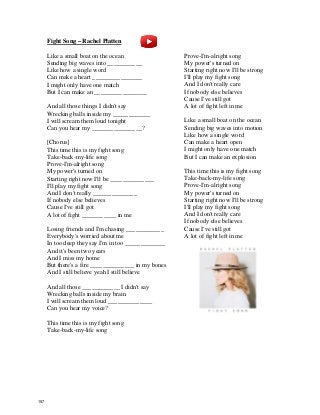 Fight Song – Rachel Platten
Like a small boat on the ocean
Sending big waves into ___________
Like how a single word
Can make a heart ________________
I might only have one match
But I can make an _________________
And all those things I didn't say
Wrecking balls inside my ____________
I will scream them loud tonight
Can you hear my ________________?
[Chorus]
This time this is my fight song
Take-back-my-life song
Prove-I'm-alright song
My power's turned on
Starting right now I'll be ______________
I'll play my fight song
And I don't really ______________
If nobody else believes
Cause I've still got
A lot of fight ___________ in me
Losing friends and I'm chasing ____________
Everybody's worried about me
In too deep they say I'm in too _____________
And it's been two years
And I miss my home
But there's a fire ______________ in my bones
And I still believe yeah I still believe
And all those ____________ I didn't say
Wrecking balls inside my brain
I will scream them loud ______________
Can you hear my voice?
This time this is my fight song
Take-back-my-life song
Prove-I'm-alright song
My power's turned on
Starting right now I'll be strong
I'll play my fight song
And I don't really care
If nobody else believes
Cause I've still got
A lot of fight left in me
Like a small boat on the ocean
Sending big waves into motion
Like how a single word
Can make a heart open
I might only have one match
But I can make an explosion
This time this is my fight song
Take-back-my-life song
Prove-I'm-alright song
My power's turned on
Starting right now I'll be strong
I'll play my fight song
And I don't really care
If nobody else believes
Cause I've still got
A lot of fight left in me
157
 