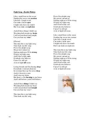 Fight Song – Rachel Platten
Like a small boat on the ocean
Sending big waves into motion
Like how a single word
Can make a heart open
I might only have one match
But I can make an explosion
And all those things I didn't say
Wrecking balls inside my brain
I will scream them loud tonight
Can you hear my voice?
[Chorus]
This time this is my fight song
Take-back-my-life song
Prove-I'm-alright song
My power's turned on
Starting right now I'll be strong
I'll play my fight song
And I don't really care
If nobody else believes
Cause I've still got
A lot of fight left in me
Losing friends and I'm chasing sleep
Everybody's worried about me
In too deep they say I'm in too deep
And it's been two years
And I miss my home
But there's a fire burning in my bones
And I still believe yeah I still believe
And all those things I didn't say
Wrecking balls inside my brain
I will scream them loud tonight
Can you hear my voice?
This time this is my fight song
Take-back-my-life song
Prove-I'm-alright song
My power's turned on
Starting right now I'll be strong
I'll play my fight song
And I don't really care
If nobody else believes
Cause I've still got
A lot of fight left in me
Like a small boat on the ocean
Sending big waves into motion
Like how a single word
Can make a heart open
I might only have one match
But I can make an explosion
This time this is my fight song
Take-back-my-life song
Prove-I'm-alright song
My power's turned on
Starting right now I'll be strong
I'll play my fight song
And I don't really care
If nobody else believes
Cause I've still got
A lot of fight left in me
158
 