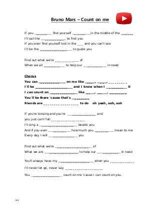Bruno Mars – Count on me
If you ______ find yourself ______ in the middle of the ______
I'll sail the __________ to find you
If you ever find yourself lost in the and you can't see
I'll be the ______________ to guide you
Find out what we're __________ of
When we all ________ to help our ________ in need
Chorus
You can _________ on me like ___ , __ , _________
I'll be _______________ and I know when I _______ it
I can count on ___________ like __ , __ , ________
You'll be there 'cause that's _______
friends are _________________ to do oh yeah, ooh, ooh
If you’re tossing and you’re ____________ and
you just can't fall __________________
I'll sing a _________________ beside you
And if you ever _______ how much you _______ mean to me
Every day I will ___________ you
Find out what we're _________________ of
What we are _______________ to help our ________ in need
You'll always have my _______________ when you _____________
I'll never let go, never say ____________________
You ______________ count on me 'cause I can count on you.
159
 
