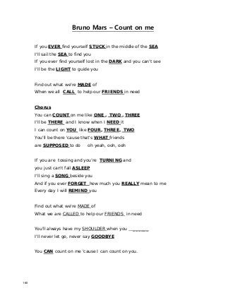 Bruno Mars – Count on me
If you EVER find yourself STUCK in the middle of the SEA
I'll sail the SEA to find you
If you ever find yourself lost in the DARK and you can't see
I'll be the LIGHT to guide you
Find out what we're MADE of
When we all CALL to help our FRIENDS in need
Chorus
You can COUNT on me like ONE , TWO , THREE
I'll be THERE and I know when I NEED it
I can count on YOU like FOUR, THREE, TWO
You'll be there 'cause that's WHAT friends
are SUPPOSED to do oh yeah, ooh, ooh
If you are tossing and you’re TURNING and
you just can't fall ASLEEP
I'll sing a SONG beside you
And if you ever FORGET how much you REALLY mean to me
Every day I will REMIND you
Find out what we're MADE of
What we are CALLED to help our FRIENDS in need
You'll always have my SHOULDER when you ______
I'll never let go, never say GOODBYE
You CAN count on me 'cause I can count on you.
160
 