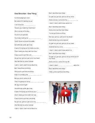 One Direction - One Thing
I've tried playing it cool
But when I'm looking at you
I can't ever be ______________
'Cause you make my heart race
Shot me out of the sky
You're my kryptonite
You keep making me _______________
Yeah, frozen and can't breathe
Something's gotta give now
Cause I'm dying just to make you see
That I need you here with me now
Cause you've got that one ____________
So get out, get out, get out of my head
And fall into my arms instead
I don't, I don't, don't know what it is
But I need that one thing
And you've got that one thing
Now I'm climbing the ________________
But you don't notice at all
That I'm going out of my ________________
All day and all night
Something's gotta give now
Cause I'm dying just to know your ___________
And I need you here with me now
Cause you've got that one thing
So get out, get out, get out of my ____________
And fall into my arms instead
I don't, I don't, don't know what it is
But I need that one thing
So get out, get out, get out of my mind
And come on, come into my _____________
I don't, I don't, don't know what it is
But I need that one thing
And you've got that one thing
You've got that one thing
Get out, get out, get out of my head
And fall into my arms instead
So get out, get out, get out of my head
And fall into my arms __________________
I don't, I don't, don't know what it is
But I need that one thing
So get out, get out, get out of my mind (out of
my mind)
And come on, come into my life
I don't, I don't, __________________ what it is
But I need that one thing
Yeah, you've got that one thing
161
 