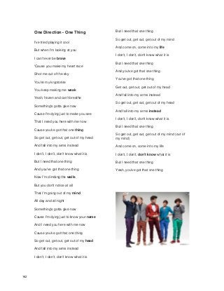 One Direction - One Thing
I've tried playing it cool
But when I'm looking at you
I can't ever be brave
'Cause you make my heart race
Shot me out of the sky
You're my kryptonite
You keep making me weak
Yeah, frozen and can't breathe
Something's gotta give now
Cause I'm dying just to make you see
That I need you here with me now
Cause you've got that one thing
So get out, get out, get out of my head
And fall into my arms instead
I don't, I don't, don't know what it is
But I need that one thing
And you've got that one thing
Now I'm climbing the walls
But you don't notice at all
That I'm going out of my mind
All day and all night
Something's gotta give now
Cause I'm dying just to know your name
And I need you here with me now
Cause you've got that one thing
So get out, get out, get out of my head
And fall into my arms instead
I don't, I don't, don't know what it is
But I need that one thing
So get out, get out, get out of my mind
And come on, come into my life
I don't, I don't, don't know what it is
But I need that one thing
And you've got that one thing
You've got that one thing
Get out, get out, get out of my head
And fall into my arms instead
So get out, get out, get out of my head
And fall into my arms instead
I don't, I don't, don't know what it is
But I need that one thing
So get out, get out, get out of my mind (out of
my mind)
And come on, come into my life
I don't, I don't, don't know what it is
But I need that one thing
Yeah, you've got that one thing
162
 