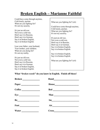 Born This Way – Lady GaGa
My mama told me when I was young
We are all born superstars
She rolled my hair and put my lipstick on
In the glass of her boudoir
"there's nothin wrong with lovin who you are"
She said, "'cause he made you perfect, babe"
"so hold your head up girl and you'll go far,
Listen to me when I say"
I'm beautiful in my way
'cause god makes no mistakes
I'm on the right track baby
I was born this way
Don't hide yourself in regret
Just love yourself and you're set
I'm on the right track baby
I was born this way
Ooo there ain't no other way
Baby I was born this way
Baby I was born this way
Ooo there ain't no other way
Baby I was -
I'm on the right track baby
I was born this way.
Give yourself prudence
And love your friends
Subway kid, rejoice your truth
In the religion of the insecure
I must be myself, respect my youth
A different lover is not a sin
Believe capital h-i-m
I love my life I love this record and
Mi amore vole fe yah (love needs faith)
Don't be a drag, just be a queen
Whether you're broke or evergreen
You're black, white, beige, chola descent
You're lebanese, you're orient
Whether life's disabilities
Left you outcast, bullied, or teased
Rejoice and love yourself today
'cause baby you were born this way
You’re beautiful in your way
'cause god makes no mistakes
You’re on the right track baby
You were born this way
Don't hide yourself in regret
Just love yourself and you're set
I'm on the right track baby
I was born this way
Ooo there ain't no other way
Baby I was born this way
Baby I was born this way
Ooo there ain't no other way
Baby I was -
I'm on the right track baby
I was born this way.
My mama told me when I was young
We are all born superstars
13
 