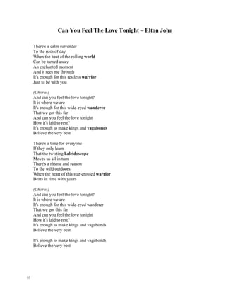 Can You Feel The Love Tonight – Elton John
There's a calm surrender
To the rush of day
When the heat of the rolling ________
Can be turned away
An enchanted moment
And it sees me through
It's enough for this restless _______
Just to be with you
(Chorus)
And can you feel the love tonight?
It is where we are
It's enough for this wide-eyed __________
That we got this far
And can you feel the love tonight
How it's laid to rest?
It's enough to make kings and ___________
Believe the very best
There's a time for everyone
If they only learn
That the twisting ___________________
Moves us all in turn
There's a rhyme and reason
To the wild outdoors
When the heart of this star-crossed ____________
Beats in time with yours
(Chorus)
And can you feel the love tonight?
It is where we are
It's enough for this wide-eyed wanderer
That we got this far
And can you feel the love tonight
How it's laid to rest?
It's enough to make kings and vagabonds
Believe the very best
It's enough to make kings and vagabonds
Believe the very best
Warrior
World
Kalaidescope
Wanderer
Vagabonds
Warrior
16
 