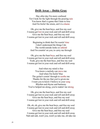 Drift Away – Dobie Gray
Day after day I'm more confused
Yet I look for the light through the pouring ___________
You know that's a game that I hate to lose
And I'm feelin' the strain, ain't it a sh___________
Oh, give me the beat boys, and free my soul
I wanna get ___________ in your rock and roll and drift away
Give me the beat boys, and free my soul
I wanna get lost in your rock and roll and drift away
Beginning to think that I'm wastin' __________
I don't understand the things I do
The world outside looks so ____________
And I'm countin' on you, to carry me through
Oh, give me the beat boys, and free my soul
I wanna get lost in your rock and roll and drift away
Yeah, give me the beat boys, and free my soul
I wanna get lost in your rock and roll and drift away
And when my mind is free
You know a melody can _____________ me
And when I'm feelin' blue
The guitar's comin' through to ____________ me
Thanks for the joy that you've given me
I want you to know I believe in your ___________
Rhythm and rhyme and harmony
You've helped me along, you're makin' me st____________
Oh, give me the beat boys, and free my soul
I wanna get lost in your rock and roll and drift away
Give me the beat boys, and free my soul
I wanna get lost in your rock and roll and drift away
Oh, oh, oh, give me the beat boys, and free my soul
I wanna get lost in your rock and roll and drift away
Give me the beat boys, and free my soul
I wanna get lost in your rock and roll and drift away
Nah nah nah, won't you, won't ya take me, oh take me
24
 