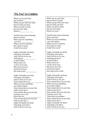"Fireworks" – Katy Perry
Do you ever feel like a plastic bag,
drifting through the __________________
wanting to start again?
Do you ever feel, feel so paper thin
like a house of ______________________,
one blow from caving in?
Do you ever feel already buried deep?
6 feet under screams but
no one seems to hear a _______________
Do you know that there's
still a chance for you
'Cause there's a spark in you
You just gotta ignite,
the light, and let it ____________________
Just own the night like the 4th of July
(chorus) 'Cause baby you're a firework
Come on, show 'em what you're ____________
Make 'em go "Oh, oh, oh"
As you shoot across the sky-y-y
Baby, you're a firework
Come on, let your colors _______________
Make 'em go "Oh, oh, oh"
You're gonna leave 'em all in awe, awe, awe
You don't have to feel like a waste of space
You're original, cannot be replaced
If you only knew what the future holds
After a hurricane comes a ________________
Maybe your reason why
all the doors are closed
So you could open one that
leads you to the perfect _________________
Like a lightning bolt, your heart will glow
And when it's time, you'll know
You just gotta ignite, the light, and let it shine
Just own the night like the 4th of July
Chorus
Boom, boom, boom
Even brighter than the moon, moon, moon
It's always been inside of you, you, you
And now it's time to let it through-ough-ough
Chorus
Boom, boom, boom
Even brighter than the moon, moon, moon
Boom, boom, boom
Even brighter than the moon, moon, moon
Do you ever feel like a plastic bag,
drifting through the wind
wanting to start again?
Do you ever feel, feel so paper thin
like a house of cards,
one blow from caving in?
Do you ever feel already buried deep?
6 feet under screams but
no one seems to hear a thing
Do you know that there's
still a chance for you
'Cause there's a spark in you
You just gotta ignite,
the light, and let it shine
Just own the night like the 4th of July
(chorus) 'Cause baby you're a firework
Come on, show 'em what you're worth
Make 'em go "Oh, oh, oh"
As you shoot across the sky-y-y
Baby, you're a firework
Come on, let your colors burst
Make 'em go "Oh, oh, oh"
You're gonna leave 'em all in awe, awe, awe
You don't have to feel like a waste of space
You're original, cannot be replaced
If you only knew what the future holds
After a hurricane comes a rainbow
Maybe your reason why
all the doors are closed
So you could open one that
leads you to the perfect road
Like a lightning bolt, your heart will glow
And when it's time, you'll know
You just gotta ignite, the light, and let it shine
Just own the night like the 4th of July
Chorus
Boom, boom, boom
Even brighter than the moon, moon, moon
It's always been inside of you, you, you
And now it's time to let it through-ough-ough
Chorus
Boom, boom, boom
Even brighter than the moon, moon,
moon
Boom, boom, boom
Even brighter than the moon, moon,
moon
29
 