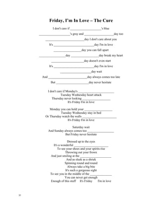 "Fix You" by Coldplay
When you try your best,
but you don't ____________
When you get what you want,
but not what you need
When you feel so tired,
but you can't sleep
Stuck in_______________
And the tears come streaming
down your face
When you lose something
you can't ______________
When you love someone,
but it goes to waste
Could it be worse?
Lights will guide you home
And ignite your bones
And I will try to fix you
And high up ______________
or down below
When you're too
in love to let it go
But if you never try
you'll never know
Just what you're ____________
Lights will guide you home
And ignite your bones
And I will try to fix you
Tears stream down on ______________
When you lose something
you cannot replace
Tears stream down on your face
And on your face I...
Tears stream down on your face
I promise you I will
learn from my __________________
Tears stream down on your face
And on your face I...
Lights will guide you home
And ignite your bones
And I will try to fix you
When you try your best,
but you don't succeed
When you get what you want,
but not what you need
When you feel so tired,
but you can't sleep
Stuck in reverse
And the tears come streaming
down your face
When you lose something
you can't replace
When you love someone,
but it goes to waste
Could it be worse?
Lights will guide you home
And ignite your bones
And I will try to fix you
And high up above
or down below
When you're too
in love to let it go
But if you never try
you'll never know
Just what you're worth
Lights will guide you home
And ignite your bones
And I will try to fix you
Tears stream down on your face
When you lose something
you cannot replace
Tears stream down on your face
And on your face I...
Tears stream down on your face
I promise you I will
learn from my mistakes
Tears stream down on your face
And on your face I...
Lights will guide you home
And ignite your bones
And I will try to fix you
30
 