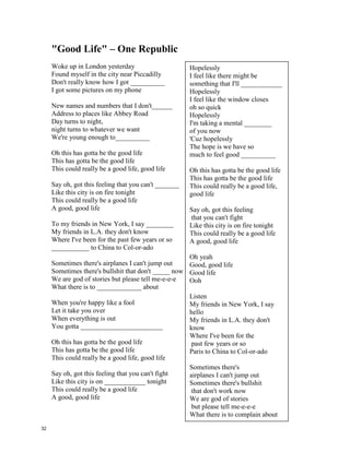 Friday, I’m In Love – The Cure
I don't care if ____________________'s blue
____________________'s gray and ___________________day too
_________________________day I don't care about you
It's __________________________day I'm in love
__________________day you can fall apart
_________________day __________________day break my heart
_____________________day doesn't even start
It's __________________________day I'm in love
____________________day wait
And _________________________day always comes too late
But _____________________day never hesitate
I don't care if Monday's _______________________
Tuesday Wednesday heart attack
Thursday never looking __________________
It's Friday I'm in love
Monday you can hold your __________________
Tuesday Wednesday stay in bed
Or Thursday watch the walls ______________________
It's Friday I'm in love
Saturday wait
And Sunday always comes too _________________
But Friday never hesitate
Dressed up to the eyes
It's a wonderful ______________________
To see your shoes and your spirits rise
Throwing out your frown
And just smiling at the ____________________
And as sleek as a shriek
Spinning round and round
Always take a big bite
It's such a gorgeous sight
To see you in the middle of the ______________
You can never get enough
Enough of this stuff It's Friday I'm in love
31
 