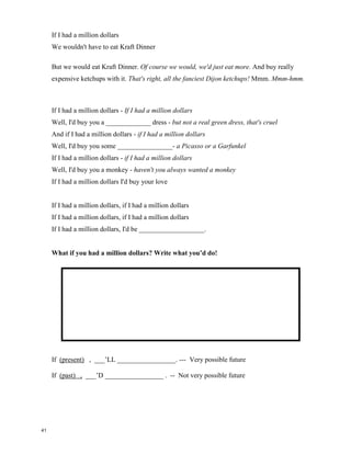 If I Had a Million Dollars - Barenaked Ladies
If I had a million dollars - if I had a million dollars
Well, I'd buy you a _______________ - I would buy you a __________________.
And if I had a million dollars - if I had a million dollars
I'd buy you furniture for your house - maybe a nice chesterfield or an ottoman
And if I had a million dollars - if I had a million dollars
Well, I'd buy you a K-Car - a nice Reliant automobile
And if I had a million dollars I'd buy your __________________.
If I had a million dollars
I'd build a tree fort in our yard
If I had a million dollars
You could help, it wouldn't be that hard
If I had a million dollars
Maybe we could put like a little tiny fridge in there ________________________.
You know, we could just go up there and hang out. Like open the fridge and stuff. There
would already be foods laid out for us, like little pre-wrapped sausages and things, mmm.
They have pre-wrapped sausages but they don't have pre-wrapped bacon. Well, can you
blame 'em? Uh, yeah!
If I had a million dollars - if I had a million dollars
Well, I'd buy you a ____________ coat - but not a real fur coat, that's cruel
And if I had a million dollars - if I had a million dollars
Well, I'd buy you an exotic ____________- yep, like a llama or an emu
And if I had a million dollars - if I had a million dollars
Well, I'd buy you John Merrick's remains - ooh, all them crazy elephant bones
And if I had a million dollars I'd buy your love
If I had a million dollars
We wouldn't have to walk to the _________________
If I had a million dollars
We'd take a limousine 'cause it costs more
40
 