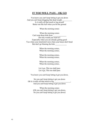 In The Living Years – Mike and the Mechanics
Every generation
Blames the one before
And all of their frustrations
Come beating on your door
I know that I'm a _______________
To all my Father held so dear
I know that I'm a hostage
To all his hopes and fears
I just wish I could have told him
in the living years
Crumpled bits of _________________
Filled with imperfect thoughts
Stilted conversations
I'm afraid that's all we've got
You say you just don't see it
He says it's perfect sense
You just can't get agreement
In this present tense
We all talk a different ________________
Talkin' in defense
Say it loud, say it clear
You can listen as well as you __________
It's too late when we die
To admit we don't see eye to eye
So we open up a quarrel
Between the present and the past
We only sacrifice the future
It's the bitterness that ___________
So Don't yield to the fortunes
You sometimes see as fate
It may have a new perspective
On a different date
And if you don't give up,
and don't give in
You may just be O.K.
Say it loud, say it clear
You can listen as well as you hear
It's too late when we die
To admit we don't see eye to eye
I wasn't there that morning
When my Father passed _____________
I didn't get to tell him
All the things I had to say
I think I caught his spirit
Later that same year
I'm sure I heard his echo
In my baby's new born ___________
I just wish I could have told
him in the living years
Say it loud, say it clear
You can listen as well as you hear
It's too late when we die
To admit we don't see eye to eye
Every generation
Blames the one before
And all of their frustrations
Come beating on your door
I know that I'm a prisoner
To all my Father held so dear
I know that I'm a hostage
To all his hopes and fears
I just wish I could have told him
in the living years
Crumpled bits of paper
Filled with imperfect thoughts
Stilted conversations
I'm afraid that's all we've got
You say you just don't see it
He says it's perfect sense
You just can't get agreement
In this present tense
We all talk a different language
Talkin' in defense
Say it loud, say it clear
You can listen as well as you hear
It's too late when we die
To admit we don't see eye to eye
So we open up a quarrel
Between the present and the past
We only sacrifice the future
It's the bitterness that lasts
So Don't yield to the fortunes
You sometimes see as fate
It may have a new perspective
On a different date
And if you don't give up,
and don't give in
You may just be O.K.
Say it loud, say it clear
You can listen as well as you hear
It's too late when we die
To admit we don't see eye to eye
I wasn't there that morning
When my Father passed away
I didn't get to tell him
All the things I had to say
I think I caught his spirit
Later that same year
I'm sure I heard his echo
In my baby's new born tears
I just wish I could have told
him in the living years
Say it loud, say it clear
You can listen as well as you hear
It's too late when we die
To admit we don't see eye to eye
42
 