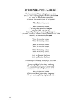 IT TOO WILL PASS – OK GO
You know you can't keep letting it get you down
And you can't keep dragging that dead weight __________
Is it really all that much to lug around
Better run like hell when you hit the ground
When the morning comes
When the morning comes
Can't stop those kids from ______________
but why would you want to?
Especially when you are already getting good
'Cuz when your mind don't move then your knees don't bend
But don't go blaming the kids ____________
When the morning comes,
When the morning comes,
When the morning comes,
When the morning comes,
When the morning comes,
When the morning comes,
Let it go, This too shall pass
Let it go, This too shall pass
You know you can't keep letting it get you down,
No you can't keep letting it get you down
Oh Is it really all that much to lug _________________,
And you can't keep letting it get you down
When the morning comes
(Oh you can't keep letting it get you down,
No you can't keep letting it get you down)
43
 