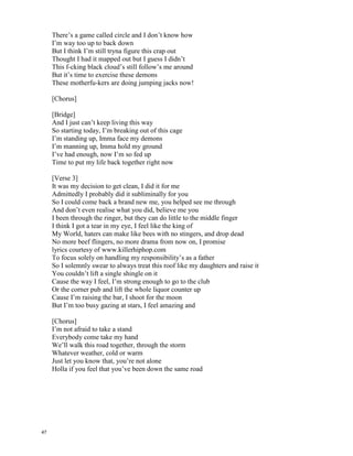 I’m not Afraid – Eminem
I’m not afraid to take a stand
Everybody come take my hand
We’ll walk this road together, through the storm
Whatever weather, cold or warm
Just let you know that, you’re not alone
Hola if you feel that you’ve been down the same road
[Intro]
Yeah, It’s been a ride…
I guess i had to go to that place to get to this one
Now some of you might still be in that place
If you’re trying to get out, just follow me
I’ll get you there
[Verse 1]
You can try and read my lyrics off of this paper before I lay ‘em
But you won’t take the sting out these words before I say ‘em
Cause ain’t no way I’m let you stop me from causing mayhem
When I say ‘em or do something I do it, I don’t give a damn
What you think, I’m doing this for me, so f-ck the world
Feed it beans, it’s gassed up, if a thing’s stopping me
I’mma be what I set out to be, without a doubt undoubtedly
And all those who look down on me I’m tearing down your balcony
No if ands or buts don’t try to ask him why or how can he
From Infinite down to the last Relapse album he’s still sh-t and
Whether he’s on salary, paid hourly
Until he bows out or he sh-t’s his bowels out of him
Whichever comes first, for better or worse
He’s married to the game, like a f-ck you for Christmas
His gift is a curse, forget the earth he’s got the urge
To pull his d-ck from the dirt and f-ck the whole Universe
[Chorus]
[Verse 2]
Ok quit playin’ with the scissors and sh-t, and cut the crap
I shouldn’t have to rhyme these words in the rhythm for you to know it’s a rap
You said you was king, you lied through your teeth
For that f-ck your feelings, instead of getting crowned you’re getting capped
And to the fans, I’ll never let you down again, I’m back
I promise to never go back on that promise, in fact
Let’s be honest, that last Relapse CD was “ehhhh”
Perhaps I ran them accents into the ground
Relax, I ain’t going back to that now
All I’m tryna say is get back, click-clack BLAOW
Cause I ain’t playin’ around
46
 