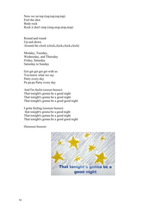 "I Gotta Feelin’” – Black Eyed Peas
I gotta feeling that tonight's gonna be a good night
That tonight's gonna be a good night
That tonight's gonna be a good good night [x4]
Tonight's the night
Let's live it up
I got my money
Let's spend it up
Go out and smash it
Like Oh My God
Jump off that sofa
Let's get get OFF
I know that we'll have a ball
If we get down
And go out
And just loose it all
I feel stressed out
I wanna let it go
Lets go way out spaced out
And loosing all control
Fill up my cup
Mozoltov
Look at her dancing
Just take it off
Let's paint the town
We'll shut it down
Let's burn the roof
And then we'll do it again
Let's do it, let's do it,
Let's do it,
Let's do it, and do it, and do it,
Let's live it up
And do it, and do it, and do it, do it, do it,
Let's do it,
Let's do it,
Let's do it
Cause
I gotta feeling (ooooo hoooo)
Easy come
Easy go
that tonight's gonna be a good night
That tonight's gonna be a good night
That tonight's gonna be a good good
night [x2]
Tonight's the night (Hey!)
Let's live it up (Let's live it up)
I got my money (I'm paid)
Let's spend it up (Let's spend it up)
Go out and smash it (Smash it)
Like Oh My God (Like Oh My God)
Jump off that sofa (C'mon)
Let's get get OFF
Fill up my cup (Drank)
Mozoltov (La' Chaim)
Look at her dancing (Move it Move it)
Just take it off
Let's paint the town (paint the town)
We'll shut it down (Shut it down)
Let's burn the roof
And then we'll do it again
Let's do it, let's do it,
Let's do it,
Let's do it, and do it, and do it,
Let's live it up
And do it, and do it, and do it, do it, do it,
Let's do it,
Let's do it,
Let's do it, do it, do it, do it
Here we come
Here we go
We gotta rock (rock,rock,rock,rock)
53
 