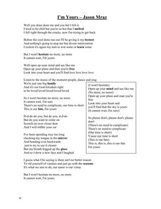 I’m Yours – Jason Mraz
Well you done done me and you bet I felt it
I tried to be chill but you're so hot that I _______________
I fell right through the cracks, now I'm trying to get back
Before the cool done run out I'll be giving it my ____________
And nothing's going to stop me but divine intervention
I reckon it's again my turn to win some or __________ some
But I won't ______________ no more, no more
It cannot wait, I'm yours
Well open up your mind and see like me
Open up your plans and then you're ______________
Look into your heart and you'll find love love love love
Listen to the music of the moment people, dance and sing
We're just one big ______________
And it's our God-forsaken right
to be loved loved loved loved loved
So I won't hesitate no more, no more
It cannot wait, I'm sure
There's no need to complicate, our time is short
This is our ___________, I'm yours
D-d-do do you, but do you, d-d-do
But do you want to come on
Scooch on over closer dear
And I will nibble your ear
I've been spending way too long
checking my tongue in the _____________
And bending over backwards
just to try to see it clearer
But my breath fogged up the ___________
And so I drew a new face and I laughed
I guess what I be saying is there ain't no better reason
To rid yourself of vanities and just go with the __________________
It's what we aim to do, our name is our virtue
But I won't hesitate no more, no more
It cannot wait, I'm yours
(I won't hesitate)
Open up your ______ and see like
me(No more, no more)
Open up your plans and man you're
free
Look into your heart and
you'll find that the sky is yours
(It cannot wait, I'm sure)
So please don't,
please don't, please don't
(There's no need to complicate)
There's no need to complicate
(Our time is short)
'Cause our time is short
(This is our fate)
This is, this is, this is our fate
I'm yours
55
 