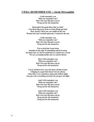 I WILL REMEMBER YOU-- Sarah McLaughlin
I will remember you
Will you remember me?
Don’t let your life pass you by
Weep not for the memories
Remember the good times that we had?
I let them slip away from us when things _____ __________
How clearly I first saw you smilin in the sun
Wanna feel your warmth upon me, I wanna be the one
I will remember you
Will you remember me?
Don’t let your life pass you by
Weep not for the memories
I’m so tired but I can’t ___________
Standin on the edge of something much too deep
Its _______________ how we feel so much but we cannot say a word
We are screaming inside, but we cant be heard
But I will remember you
Will you remember me?
Don’t let your life pass you by
Weep not for the memories
Im so afraid to love you, but more afraid to loose
Clinging to a past that doesn’t let me choose
Once there was a darkness, deep and endless night
You gave me everything you had, oh you gave me ___________
And I will remember you
Will you remember me?
Don’t let your life pass you by
Weep not for the memories
And I will remember you
Will you remember me?
Don’t let your life pass you by
Weep not for the memories
Weep not for the memories
58
 