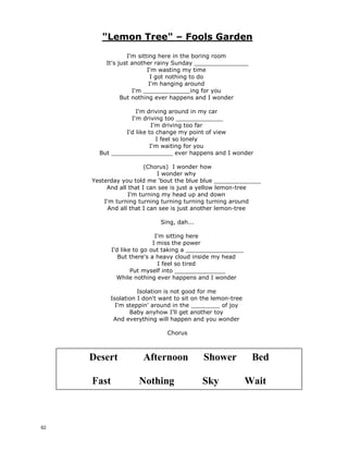 Just The Way You Are – Bruno Mars
Oh, her eyes, her eyes, make the stars
look like they're not shining
Her hair, her hair, falls perfectly
without her trying
She's so beautiful, and I tell her ___________________
Yeah, I know, I know,
when I compliment her
she won't believe me
And it's so, it's so, sad to _______________
that she don't see what I see
But every time she asks me
do I look ok, I say
When I see your face,
there's not a thing that I would change
Cause you're amazing, just the way you are
And when you smile, the whole world______________
and stares for a while
Because girl you're amazing,
just the way you are(yeah)
Her lips, her lips, I could kiss them
all day if she let me
Her laugh, her laugh,
she hates but I think it's so ______________
She's so beautiful, and I tell her every day
Oh, you know, you know, you know,
I'd never ask you to change
If perfect's what you're searching for then
just stay the same
So, don't even bother asking if you ___________ok
You know I'll say
When I see your face,
there's not a thing that I would change
Cause you're amazing, just the way you are
And when you smile, the whole world ______________
and stares for a while
Because girl you're amazing, just the way you are
The way you are, the way you are
Girl you're amazing, just the way you are
When I see your face, there's not a thing
that I would _______________________________
Cause you're amazing, just the way you are
And when you smile, the whole world stops
and stares for a ________________________
Cause girl you're amazing,
just the way you are. Yeah
Oh, her eyes, her eyes, make the stars
look like they're not shining
Her hair, her hair, falls perfectly
without her trying
She's so beautiful, and I tell her every day
Yeah, I know, I know,
when I compliment her
she won't believe me
And it's so, it's so, sad to think
that she don't see what I see
But every time she asks me
do I look ok, I say
When I see your face,
there's not a thing that I would change
Cause you're amazing, just the way you are
And when you smile, the whole world stops
and stares for a while
Because girl you're amazing,
just the way you are(yeah)
Her lips, her lips, I could kiss them
all day if she let me
Her laugh, her laugh,
she hates but I think it's so sexy
She's so beautiful, and I tell her every day
Oh, you know, you know, you know,
I'd never ask you to change
If perfect's what you're searching for then
just stay the same
So, don't even bother asking if you look ok
You know I'll say
When I see your face,
there's not a thing that I would change
Cause you're amazing, just the way you are
And when you smile, the whole world stops
and stares for a while
Because girl you're amazing, just the way you are
The way you are, the way you are
Girl you're amazing, just the way you are
When I see your face, there's not a thing
that I would change
Cause you're amazing, just the way you are
And when you smile, the whole world stops and
stares for a while
Cause girl you're amazing,
just the way you are. Yeah
61
 