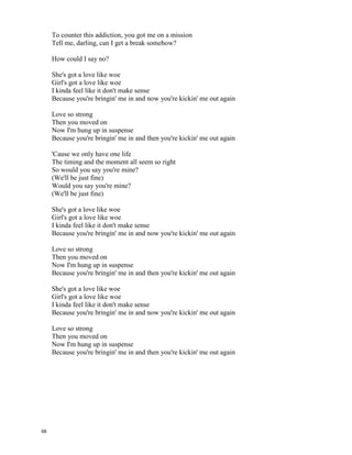 Love Like Woe - The Ready Set
I kinda feel like it don't make
Like, like, like, like it don't make
Feel like it don't make s-s-sense
I'm thinkin', baby, you and I are undeniable
But I'm findin' out love's unreliable
I'm givin' all I got to make you stay
Or am I just a roadblock in your way?
'Cause you're a pretty little wind storm out on the boulevard
Somethin' like a sunset, oh, you're a shooting star
And I might drive myself insane
If those lips aren't speakin' my name
'Cause I've got some intuition and maybe I'm superstitious
But I think you're a pretty sweet pill that I'm swallowing down
To counter this addiction, you got me on a mission
Tell me, darling, can I get a break somehow?
How could I say no?
She's got a love like woe
Girl's got a love like woe
I kinda feel like it don't make sense
Because you're bringin' me in and now you're kickin' me out again
Love so strong
Then you moved on
Now I'm hung up in suspense
Because you're bringin' me in and then you're kickin' me out again
It's like a hurricane, speed train, she's a moving car
Catch her in the fast lane, oh, I gotta know
Can I keep up with her pace?
Kickin' it into gear when I see that face
You can take up all my time 'cause you're the only one
And that can make a storm cloud break, pullin' out the sun
And I can't get caught in the rain
[- From :http://www.elyrics.net/read/r/ready-set-lyrics/love-like-woe-lyrics.html -]
Can I get your lips to speak my name?
'Cause I've got some intuition and maybe I'm superstitious
But I think you're a pretty sweet pill that I'm swallowing down
67
 
