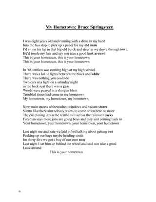 My Hometown: Bruce Springsteen
I was eight years old and running with a dime in my hand
Into the bus stop to pick up a paper for my _________ __________
I’d sit on his lap in that big old buick and steer as we drove through town
He’d tousle my hair and say son take a good look __________________
This is your hometown, this is your hometown
This is your hometown, this is your hometown
In `65 tension was running high at my high school
There was a lot of fights between the black and __________________
There was nothing you could do
Two cars at a light on a saturday night
in the back seat there was a _________________
Words were passed in a shotgun blast
Troubled times had come to my hometown
My hometown, my hometown, my hometown
Now main streets whitewashed windows and vacant _______________
Seems like there aint nobody wants to come down here no more
They're closing down the textile mill across the railroad ________________
Foreman says these jobs are going boys and they aint coming back to
Your hometown, your hometown, your hometown, your hometown
Last night me and kate we laid in bed talking about getting ________
Packing up our bags maybe heading south
Im thirty-five we got a boy of our own _______________
Last night I sat him up behind the wheel and said son take a good
Look around
This is your hometown
75
 