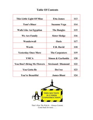 Table Of Contents
This Little Light Of Mine Etta James 113
Tom’s Diner Suzanne Vega 114
Walk Like An Egyptian The Bangles 115
We Are Family Sister Sledge 116
Wonderwall Oasis 117
Words F.R. David 118
Yesterday Once More The Carpenters 119
YMCA Simon & Garfunkle 120
You Don’t Bring Me Flowers Streisand / Diamond 122
You Gotta Be Des’ree 123
You’re Beautiful James Blunt 124
Get all the classic "50" lists including 50
Ways to use music in the ELT Classroom
 