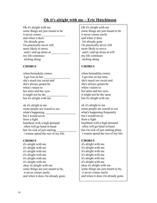 Nothing – Edie Brickell
Are you in bad mood?
Don't you wanna talk ________________?
Did I say somethin' rude?
You don't have to cry about it.
Aren't you feelin' okay?
Would you like a little ________________?
Or did you have a bad day?
Are you mad at me? -- let it show
Don't tell me nothing –
I don't wanna know
There's nothing
I ____________ more than nothing
Nothing keeps me up at night
I toss & turn over nothing
Nothing could ______________
a great BIG fight
Hey -- what's the matter?
Don't tell me nothing.
-----------------------------------------------------------------------------------------------------------
Write a few questions for your classmates! Ask them!
1. Who ____________________________________________________________?
2. What ____________________________________________________________?
3. Where ___________________________________________________________?
4. When ____________________________________________________________?
5. Why _____________________________________________________________?
6. How _____________________________________________________________?
Are you in bad mood?
Don't you wanna talk about it?
Did I say somethin' rude?
You don't have to cry about it.
Aren't you feelin' okay?
Would you like a little company?
Or did you have a bad day?
Are you mad at me? -- let it show
Don't tell me nothing –
I don't wanna know
There's nothing
I hate more than nothing
Nothing keeps me up at night
I toss & turn over nothing
Nothing could cause
a great BIG fight
Hey -- what's the matter?
Don't tell me nothing.
80
 