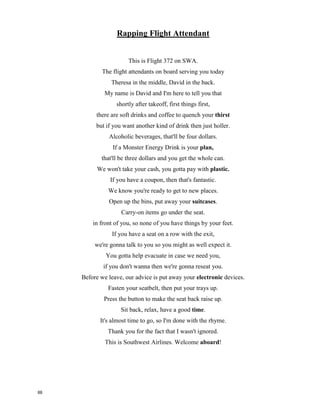 Rapping Flight Attendant
This is Flight 372 on SWA.
The flight attendants on board serving you today
Theresa in the middle, David in the back.
My name is David and I'm here to tell you that
shortly after takeoff, first things first,
there are soft drinks and coffee to quench your ___________
but if you want another kind of drink then just holler.
Alcoholic beverages, that'll be four dollars.
If a Monster Energy Drink is your _____________,
that'll be three dollars and you get the whole can.
We won't take your cash, you gotta pay with ____________.
If you have a coupon, then that's fantastic.
We know you're ready to get to new places.
Open up the bins, put away your ___________________.
Carry-on items go under the seat.
in front of you, so none of you have things by your feet.
If you have a seat on a row with the __________,
we're gonna talk to you so you might as well expect it.
You gotta help evacuate in case we need you,
if you don't wanna then we're gonna reseat you.
Before we leave, our advice is put away your _______________ devices.
Fasten your seatbelt, then put your trays up.
Press the button to make the seat back raise up.
Sit back, relax, have a good ____________.
It's almost time to go, so I'm done with the rhyme.
Thank you for the fact that I wasn't ignored.
This is Southwest Airlines. Welcome a_______________!
87
 