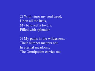 2) With vigor my soul tread,
Upon all the lusts,
My beloved is lovely,
Filled with splendor

3) My pains in the wilderness,
Their number matters not,
In eternal meadows,
The Omnipotent carries me.
 