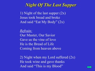 Night Of The Last Supper
1) Night of the last supper (2x)
Jesus took bread and broke
And said “Eat My Body” (2x)

Refrain:
Our Master, Our Savior
Gave us the vine of love
He is the Bread of Life
Coming from heaven above

2) Night when my Lord suffered (2x)
He took wine and gave thanks
And said “This is my Blood”
 