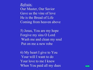 Refrain:
Our Master, Our Savior
Gave us the vine of love
He is the Bread of Life
Coming from heaven above

5) Jesus, You are my hope
Forgive my sins O Lord
 Wash me and clean my soul
 Put on me a new robe

6) My heart I give to You
 Your will I want to do
Your love to me I knew
When You paid all my dues
 