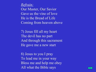 Refrain:
Our Master, Our Savior
Gave us the vine of love
He is the Bread of Life
Coming from heaven above

7) Jesus fill all my heart
The devil has no part
And through this sacrament
He gave me a new start

8) Jesus to you I pray
To lead me in your way
Bless me and help me obey
All what the Bible says
 
